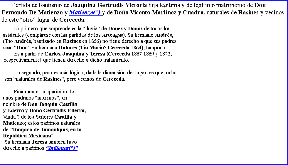 Cuadro de texto:        Partida de bautismo de Joaquina Gertrudis Victoria hija leg�tima y de leg�timo matrimonio de Don Fernando De Matienzo y Matienzo(*) y de Do�a Vicenta Mart�nez y Cuadra, naturales de Rasines y vecinos de este �otro� lugar de Cereceda.&nbsp;      Lo primero que sorprende es la �lluvia� de Dones y Do�as de todos los asistentes (comp�rese con las partidas de los Arteagas). Su hermano Andr�s,  (T�o Andr�s, bautizado en Rasines en 1856) no tiene derecho a que sus padres sean �Don�. Su hermana Dolores (T�a Mar�a? Cereceda 1864), tampoco.         Es a partir de Carlos, Joaquina y Teresa (Cereceda 1867 1869 y 1872,   respectivamente) que tienen derecho a dicho tratamiento.            Lo segundo, pero es m�s l�gico, dada la dimensi�n del lugar, es que todos  son �naturales de Rasines�, pero vecinos de Cereceda.          Finalmente: la aparici�n de unos padrinos �interinos�, en  nombre de Don Joaqu�n Castilla y Ederra y Do�a Gertrudis Ederra, Viuda ? de los Se�ores Castilla y  Matienzo; estos padrinos naturales de �Tampico de Tamaulipas, en la Rep�blica Mexicana�.  Su hermana Teresa tambi�n tuvo derecho a padrinos �Indianos(*)�
