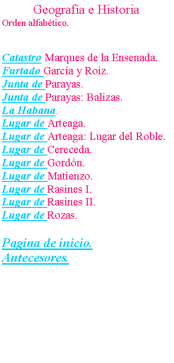 Cuadro de texto: Geograf�a e HistoriaOrden alfab�tico.Catastro Marques de la Ensenada.Furtado Garc�a y Roiz.Junta de Parayas.Junta de Parayas: Balizas.La Habana.Lugar de Arteaga.Lugar de Arteaga: Lugar del Roble.Lugar de Cereceda.Lugar de Gord�n.Lugar de Matienzo.Lugar de Rasines I.Lugar de Rasines II.Lugar de Rozas.Pagina de inicio.Antecesores.