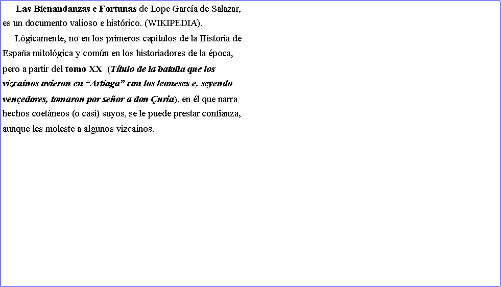 Cuadro de texto:      Las Bienandanzas e Fortunas de Lope Garc�a de Salazar,es un documento valioso e hist�rico. (WIKIPEDIA).     L�gicamente, no en los primeros cap�tulos de la Historia deEspa�a mitol�gica y com�n en los historiadores de la �poca,pero a partir del tomo XX  (T�tulo de la batalla que los vizca�nos ovieron en �Artiaga� con los leoneses e, seyendo ven�edores, tomaron por se�or a don �uria), en �l que narrahechos coet�neos (o casi) suyos, se le puede prestar confianza, aunque les moleste a algunos vizcainos.