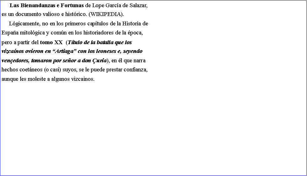 Cuadro de texto:      Las Bienandanzas e Fortunas de Lope Garc�a de Salazar,es un documento valioso e hist�rico. (WIKIPEDIA).     L�gicamente, no en los primeros cap�tulos de la Historia deEspa�a mitol�gica y com�n en los historiadores de la �poca,pero a partir del tomo XX  (T�tulo de la batalla que los vizca�nos ovieron en �Artiaga� con los leoneses e, seyendo ven�edores, tomaron por se�or a don �uria), en �l que narrahechos coet�neos (o casi) suyos, se le puede prestar confianza, aunque les moleste a algunos vizcainos.